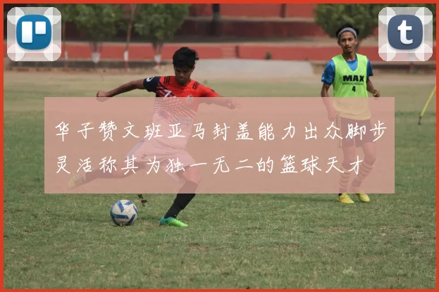 华子赞文班亚马封盖能力出众脚步灵活称其为独一无二的篮球天才