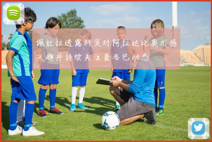 佩杜拉透露科莫对阿拉达比奥尤感兴趣并持续关注查洛巴动态