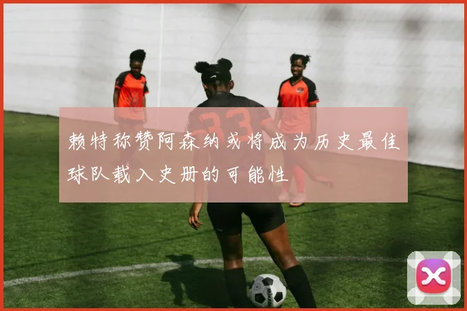 赖特称赞阿森纳或将成为历史最佳球队载入史册的可能性