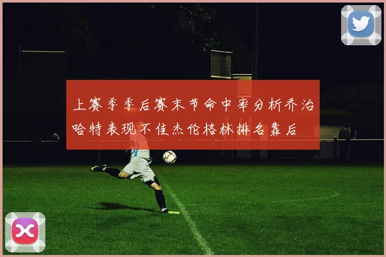 上赛季季后赛末节命中率分析乔治哈特表现不佳杰伦格林排名靠后