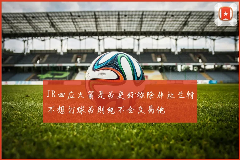 JR回应火箭是否更好称除非杜兰特不想打球否则绝不会交易他