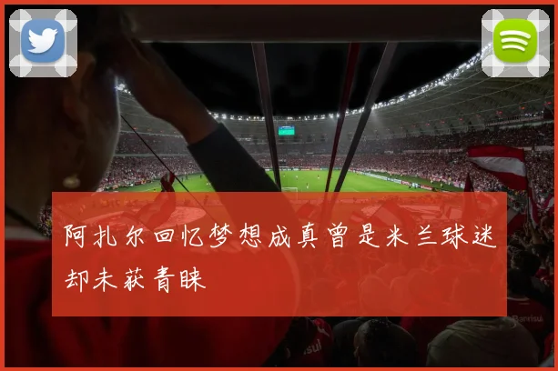 阿扎尔回忆梦想成真曾是米兰球迷却未获青睐