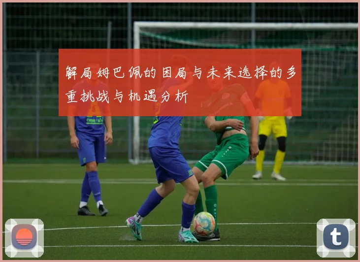 解局姆巴佩的困局与未来选择的多重挑战与机遇分析