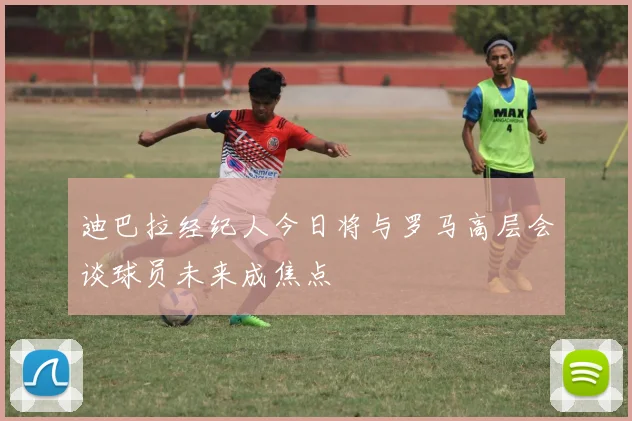 迪巴拉经纪人今日将与罗马高层会谈球员未来成焦点