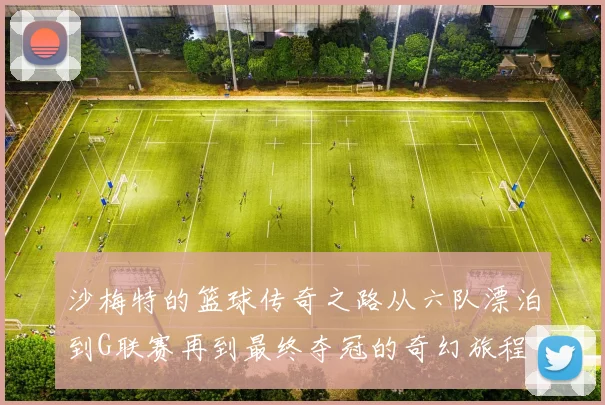 沙梅特的篮球传奇之路从六队漂泊到G联赛再到最终夺冠的奇幻旅程