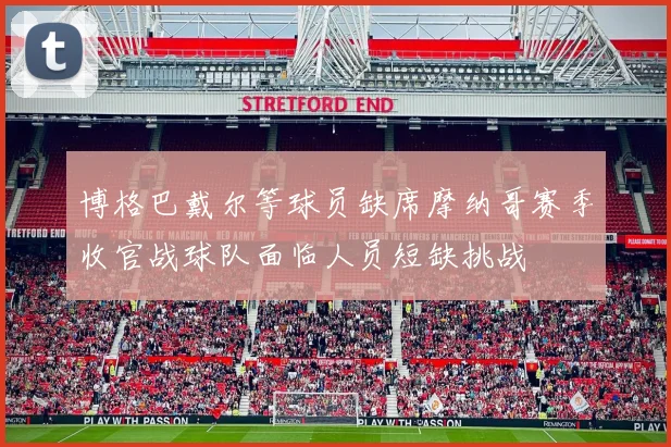博格巴戴尔等球员缺席摩纳哥赛季收官战球队面临人员短缺挑战