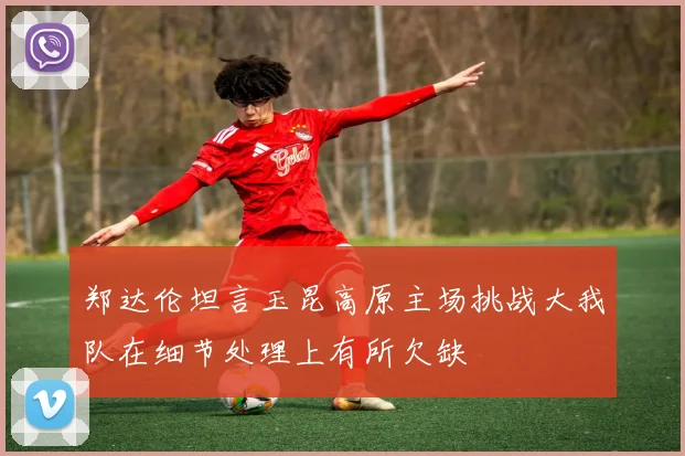 郑达伦坦言玉昆高原主场挑战大我队在细节处理上有所欠缺