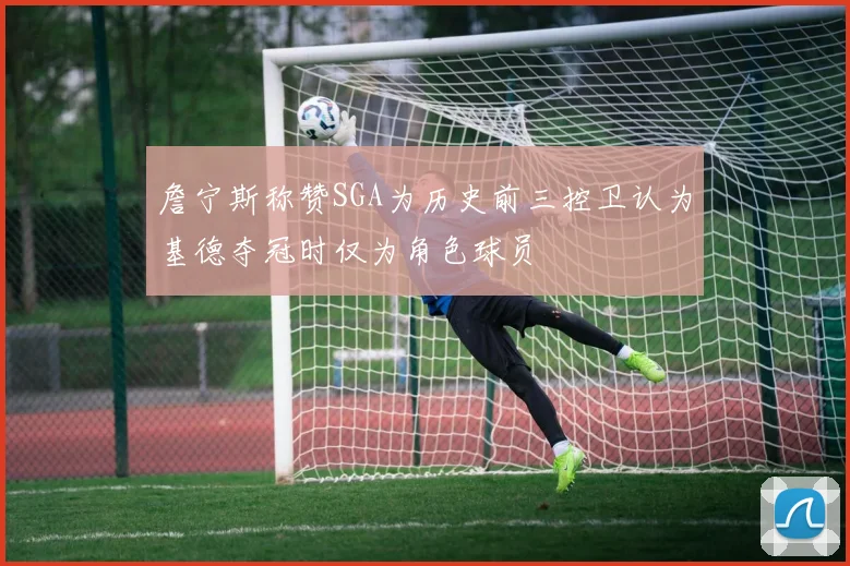 詹宁斯称赞SGA为历史前三控卫认为基德夺冠时仅为角色球员