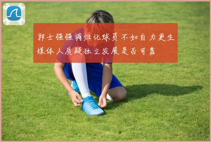 郭士强强调归化球员不如自力更生媒体人质疑独立发展是否可靠