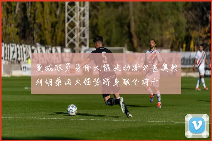 曼城球员身价大幅波动谢尔基奥赖利胡桑诺夫强势跻身涨价前十