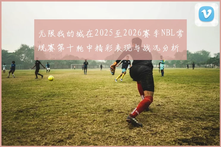 无限我的城在2025至2026赛季NBL常规赛第十轮中精彩表现与战况分析