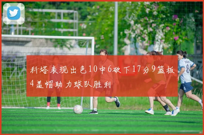 科塔表现出色10中6砍下17分9篮板4盖帽助力球队胜利
