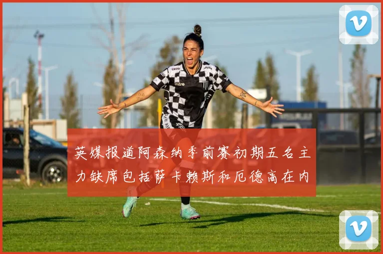 英媒报道阿森纳季前赛初期五名主力缺席包括萨卡赖斯和厄德高在内