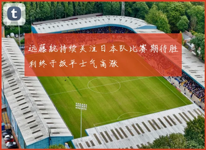 远藤航持续关注日本队比赛期待胜利终于扳平士气高涨