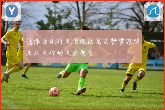 德泽尔比对罗伯逊的高度赞赏期待未来合作的美好愿景
