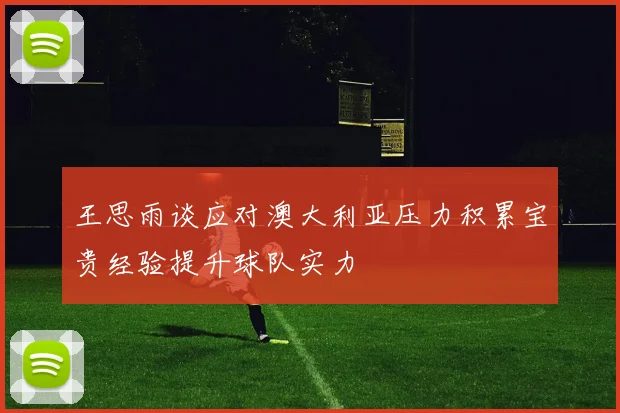 王思雨谈应对澳大利亚压力积累宝贵经验提升球队实力