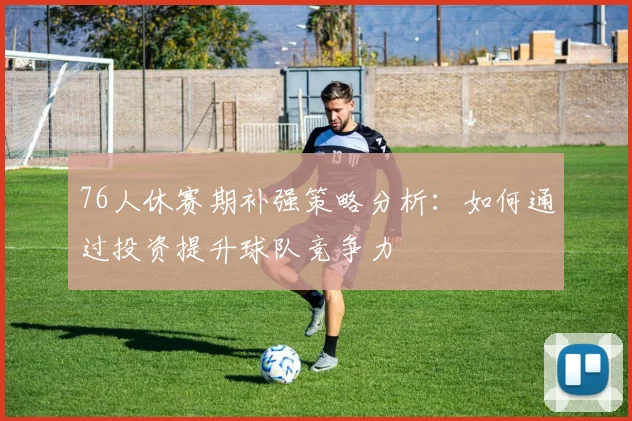 76人休赛期补强策略分析：如何通过投资提升球队竞争力
