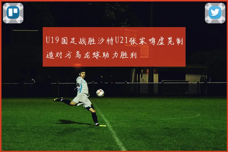 U19国足战胜沙特U21张家鸣虚晃制造对方乌龙球助力胜利