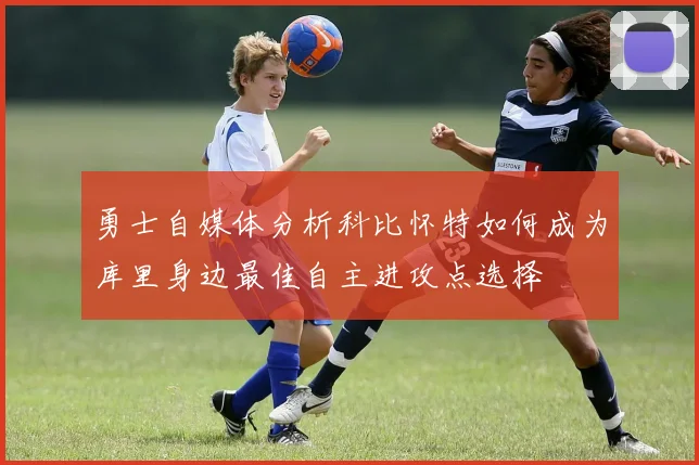 勇士自媒体分析科比怀特如何成为库里身边最佳自主进攻点选择