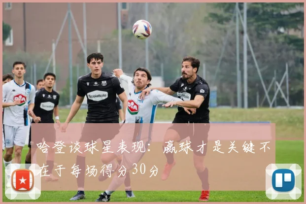 哈登谈球星表现：赢球才是关键不在于每场得分30分