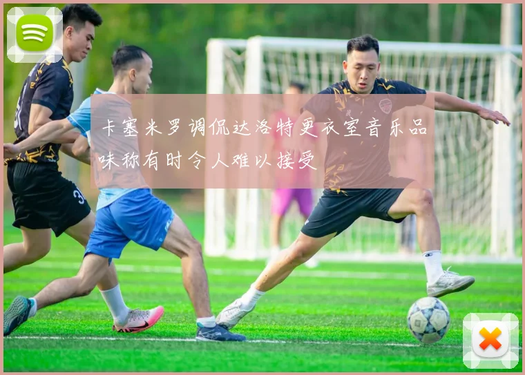 卡塞米罗调侃达洛特更衣室音乐品味称有时令人难以接受
