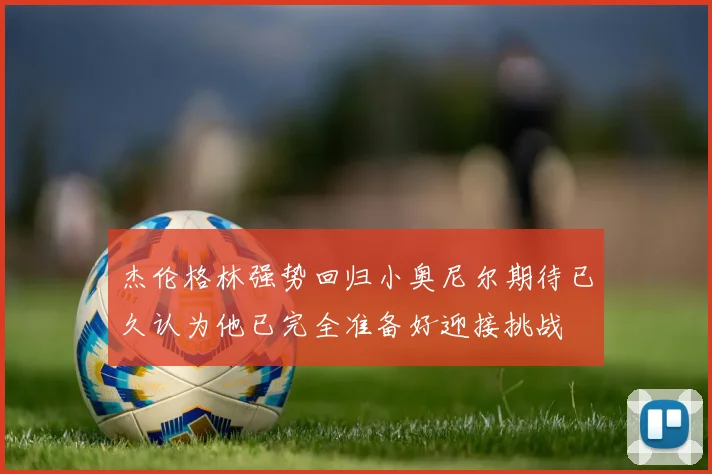 杰伦格林强势回归小奥尼尔期待已久认为他已完全准备好迎接挑战