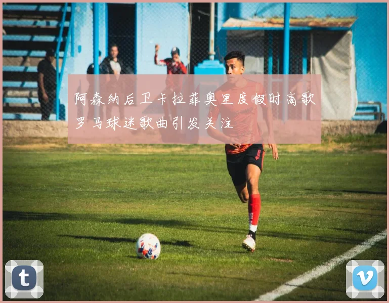 阿森纳后卫卡拉菲奥里度假时高歌罗马球迷歌曲引发关注
