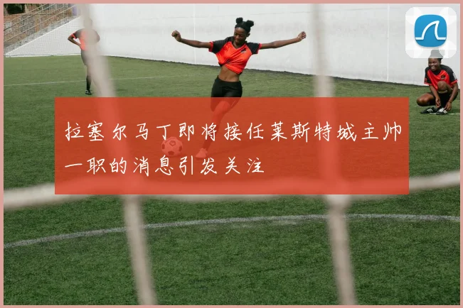 拉塞尔马丁即将接任莱斯特城主帅一职的消息引发关注