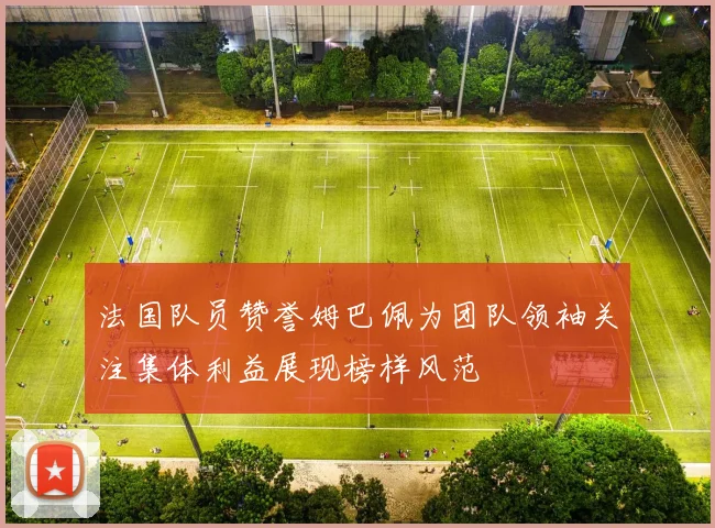法国队员赞誉姆巴佩为团队领袖关注集体利益展现榜样风范