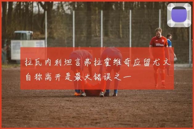 拉瓦内利坦言弗拉霍维奇应留尤文自称离开是最大错误之一